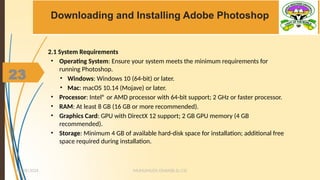 23
Downloading and Installing Adobe Photoshop
2.1 System Requirements
• Operating System: Ensure your system meets the minimum requirements for
running Photoshop.
• Windows: Windows 10 (64-bit) or later.
• Mac: macOS 10.14 (Mojave) or later.
• Processor: Intel® or AMD processor with 64-bit support; 2 GHz or faster processor.
• RAM: At least 8 GB (16 GB or more recommended).
• Graphics Card: GPU with DirectX 12 support; 2 GB GPU memory (4 GB
recommended).
• Storage: Minimum 4 GB of available hard-disk space for installation; additional free
space required during installation.
MUHUMUZA ONAN(B.Sc.CS)
10/28/2024
23
 