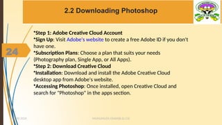 24
2.2 Downloading Photoshop
MUHUMUZA ONAN(B.Sc.CS)
10/28/2024
24
•Step 1: Adobe Creative Cloud Account
•Sign Up: Visit Adobe's website to create a free Adobe ID if you don't
have one.
•Subscription Plans: Choose a plan that suits your needs
(Photography plan, Single App, or All Apps).
•Step 2: Download Creative Cloud
•Installation: Download and install the Adobe Creative Cloud
desktop app from Adobe's website.
•Accessing Photoshop: Once installed, open Creative Cloud and
search for "Photoshop" in the apps section.
 