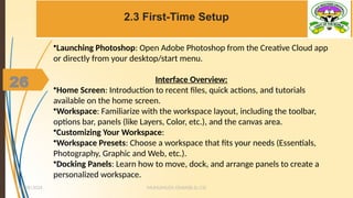 26
2.3 First-Time Setup
MUHUMUZA ONAN(B.Sc.CS)
10/28/2024
26
•Launching Photoshop: Open Adobe Photoshop from the Creative Cloud app
or directly from your desktop/start menu.
Interface Overview:
•Home Screen: Introduction to recent files, quick actions, and tutorials
available on the home screen.
•Workspace: Familiarize with the workspace layout, including the toolbar,
options bar, panels (like Layers, Color, etc.), and the canvas area.
•Customizing Your Workspace:
•Workspace Presets: Choose a workspace that fits your needs (Essentials,
Photography, Graphic and Web, etc.).
•Docking Panels: Learn how to move, dock, and arrange panels to create a
personalized workspace.
 