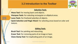 29
3.2 Introduction to the Toolbar
MUHUMUZA ONAN(B.Sc.CS)
10/28/2024
29
Selection Tools:
Move Tool: For moving layers and objects.
Marquee Tools: For selecting rectangular or elliptical areas.
Lasso Tools: For freehand selection of objects.
Quick Selection and Magic Wand: For selecting areas based on color and
texture.
Editing Tools:
Brush Tool: For painting and retouching.
Eraser Tool: For removing parts of an image or layer.
Clone Stamp Tool: For duplicating parts of an image.
 