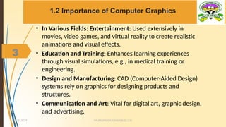 3
1.2 Importance of Computer Graphics
• In Various Fields: Entertainment: Used extensively in
movies, video games, and virtual reality to create realistic
animations and visual effects.
• Education and Training: Enhances learning experiences
through visual simulations, e.g., in medical training or
engineering.
• Design and Manufacturing: CAD (Computer-Aided Design)
systems rely on graphics for designing products and
structures.
• Communication and Art: Vital for digital art, graphic design,
and advertising.
MUHUMUZA ONAN(B.Sc.CS)
10/28/2024
3
 