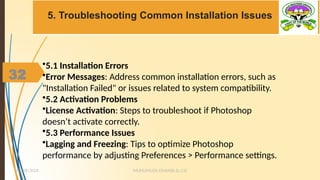 32
5. Troubleshooting Common Installation Issues
MUHUMUZA ONAN(B.Sc.CS)
10/28/2024
32
•5.1 Installation Errors
•Error Messages: Address common installation errors, such as
"Installation Failed" or issues related to system compatibility.
•5.2 Activation Problems
•License Activation: Steps to troubleshoot if Photoshop
doesn’t activate correctly.
•5.3 Performance Issues
•Lagging and Freezing: Tips to optimize Photoshop
performance by adjusting Preferences > Performance settings.
 