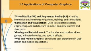 8
1.6 Applications of Computer Graphics
MUHUMUZA ONAN(B.Sc.CS)
10/28/2024
8
•Virtual Reality (VR) and Augmented Reality (AR): Creating
immersive environments for gaming, training, and simulations.
•Simulation and Visualization: Used in scientific research,
engineering, and architecture to model complex systems and
structures.
•Gaming and Entertainment: The backbone of modern video
games, animated movies, and special effects.
•Web and Mobile Graphics: Enhancing user experience in web
design and mobile applications.
 
