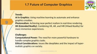 9
1.7 Future of Computer Graphics
MUHUMUZA ONAN(B.Sc.CS)
10/28/2024
9
Trends:
AI in Graphics: Using machine learning to automate and enhance
graphics creation.
Photorealism: Achieving near-perfect realism in real-time rendering.
XR (Extended Reality): Combining VR, AR, and MR (Mixed Reality) for
more immersive experiences.
Challenges:
Computational Power: The need for more powerful hardware to
handle complex graphics tasks.
Ethical Considerations: Issues like deepfakes and the impact of hyper-
realistic graphics on society.
 