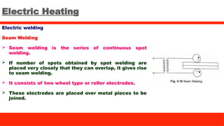 Electric Heating
Electric welding
Seam Welding
 Seam welding is the series of continuous spot
welding.
 If number of spots obtained by spot welding are
placed very closely that they can overlap, it gives rise
to seam welding.
 It consists of two wheel type or roller electrodes.
 These electrodes are placed over metal pieces to be
joined.
 