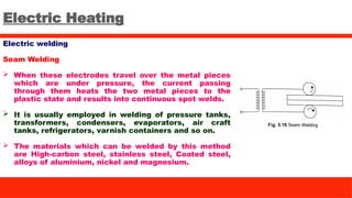 Electric Heating
Electric welding
Seam Welding
 When these electrodes travel over the metal pieces
which are under pressure, the current passing
through them heats the two metal pieces to the
plastic state and results into continuous spot welds.
 It is usually employed in welding of pressure tanks,
transformers, condensers, evaporators, air craft
tanks, refrigerators, varnish containers and so on.
 The materials which can be welded by this method
are High-carbon steel, stainless steel, Coated steel,
alloys of aluminium, nickel and magnesium.
 
