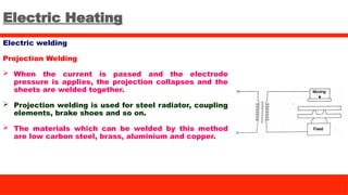 Electric Heating
Electric welding
Projection Welding
 When the current is passed and the electrode
pressure is applies, the projection collapses and the
sheets are welded together.
 Projection welding is used for steel radiator, coupling
elements, brake shoes and so on.
 The materials which can be welded by this method
are low carbon steel, brass, aluminium and copper.
 