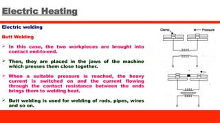 Electric Heating
Electric welding
Butt Welding
 In this case, the two workpieces are brought into
contact end-to-end.
 Then, they are placed in the jaws of the machine
which presses them close together.
 When a suitable pressure is reached, the heavy
current is switched on and the current flowing
through the contact resistance between the ends
brings them to welding heat.
 Butt welding is used for welding of rods, pipes, wires
and so on.
 