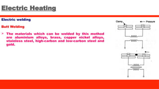 Electric Heating
Electric welding
Butt Welding
 The materials which can be welded by this method
are aluminium alloys, brass, copper nickel alloys,
stainless steel, high-carbon and low-carbon steel and
gold.
 