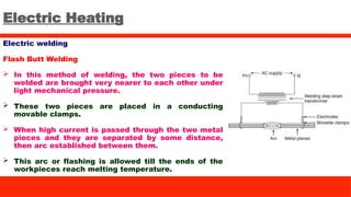 Electric Heating
Electric welding
Flash Butt Welding
 In this method of welding, the two pieces to be
welded are brought very nearer to each other under
light mechanical pressure.
 These two pieces are placed in a conducting
movable clamps.
 When high current is passed through the two metal
pieces and they are separated by some distance,
then arc established between them.
 This arc or flashing is allowed till the ends of the
workpieces reach melting temperature.
 