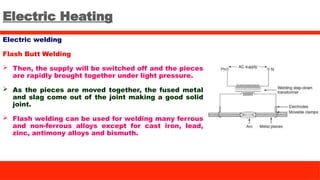 Electric Heating
Electric welding
Flash Butt Welding
 Then, the supply will be switched off and the pieces
are rapidly brought together under light pressure.
 As the pieces are moved together, the fused metal
and slag come out of the joint making a good solid
joint.
 Flash welding can be used for welding many ferrous
and non-ferrous alloys except for cast iron, lead,
zinc, antimony alloys and bismuth.
 