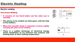 Electric Heating
Electric welding
Percussion Welding
 It consists of one fixed holder and the other one is
movable.
 The pieces to be welded are held apart, with the help
of two holders.
 When the movable clamp is released, it moves rapidly
carrying the piece to be welded.
 There is a sudden discharge of electrical energy
which establishes an arc between two surfaces and
heating them to their melting temperature.
 