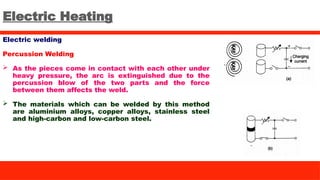 Electric Heating
Electric welding
Percussion Welding
 As the pieces come in contact with each other under
heavy pressure, the arc is extinguished due to the
percussion blow of the two parts and the force
between them affects the weld.
 The materials which can be welded by this method
are aluminium alloys, copper alloys, stainless steel
and high-carbon and low-carbon steel.
 