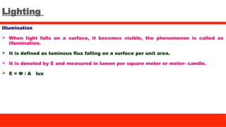 Lighting
Illumination
 When light falls on a surface, it becomes visible, the phenomenon is called as
illumination.
 It is defined as luminous flux falling on a surface per unit area.
 It is denoted by E and measured in lumen per square meter or meter- candle.
 E = Ф / A lux
 