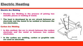 Electric Heating
Electric Arc Welding
 Electric Arc Welding is the process of joining two
metallic pieces or melting of metal.
 The heat is developed by an arc struck between an
electrode and the metal to be welded or between the
two electrodes.
Carbon Arc Welding
 In this method, the arc is struck between the carbon
electrode and the metal or between two carbon
electrodes.
 In the carbon arc welding, carbon or graphite rods
are used as electrode.
 