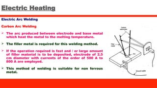 Electric Heating
Electric Arc Welding
Carbon Arc Welding
 The arc produced between electrode and base metal
which heat the metal to the melting temperature.
 The filler metal is required for this welding method.
 If the operation required is fast and / or large amount
of filler material is to be deposited, electrode of 2.5
cm diameter with currents of the order of 500 A to
800 A are employed.
 This method of welding is suitable for non ferrous
metal.
 