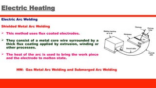 Electric Heating
Electric Arc Welding
Shielded Metal Arc Welding
 This method uses flux coated electrodes.
 They consist of a metal core wire surrounded by a
thick flux coating applied by extrusion, winding or
other processes.
 The heat of the arc is used to bring the work piece
and the electrode to molten state.
HW: Gas Metal Arc Welding and Submerged Arc Welding
 