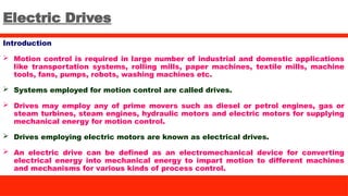 Electric Drives
Introduction
 Motion control is required in large number of industrial and domestic applications
like transportation systems, rolling mills, paper machines, textile mills, machine
tools, fans, pumps, robots, washing machines etc.
 Systems employed for motion control are called drives.
 Drives may employ any of prime movers such as diesel or petrol engines, gas or
steam turbines, steam engines, hydraulic motors and electric motors for supplying
mechanical energy for motion control.
 Drives employing electric motors are known as electrical drives.
 An electric drive can be defined as an electromechanical device for converting
electrical energy into mechanical energy to impart motion to different machines
and mechanisms for various kinds of process control.
 