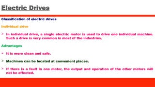 Electric Drives
Classification of electric drives
Individual drive
 In individual drive, a single electric motor is used to drive one individual machine.
Such a drive is very common in most of the industries.
Advantages
 It is more clean and safe.
 Machines can be located at convenient places.
 If there is a fault in one motor, the output and operation of the other motors will
not be effected.
 