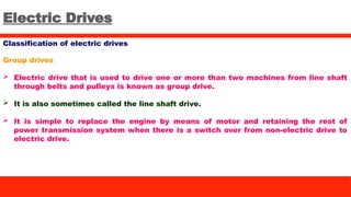 Electric Drives
Classification of electric drives
Group drives
 Electric drive that is used to drive one or more than two machines from line shaft
through belts and pulleys is known as group drive.
 It is also sometimes called the line shaft drive.
 It is simple to replace the engine by means of motor and retaining the rest of
power transmission system when there is a switch over from non-electric drive to
electric drive.
 