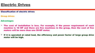 Electric Drives
Classification of electric drives
Group drives
Advantages
 The cost of installation is less. For example, if the power requirement of each
machine is 10 HP and there are five machines in the group, then the cost of five
motors will be more than one 50-HP motor.
 If it is operated at rated load, the efficiency and power factor of large group drive
motor will be high.
 