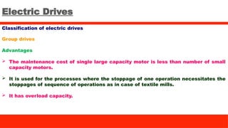 Electric Drives
Classification of electric drives
Group drives
Advantages
 The maintenance cost of single large capacity motor is less than number of small
capacity motors.
 It is used for the processes where the stoppage of one operation necessitates the
stoppages of sequence of operations as in case of textile mills.
 It has overload capacity.
 