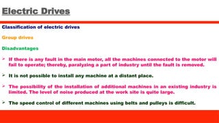 Electric Drives
Classification of electric drives
Group drives
Disadvantages
 If there is any fault in the main motor, all the machines connected to the motor will
fail to operate; thereby, paralyzing a part of industry until the fault is removed.
 It is not possible to install any machine at a distant place.
 The possibility of the installation of additional machines in an existing industry is
limited. The level of noise produced at the work site is quite large.
 The speed control of different machines using belts and pulleys is difficult.
 