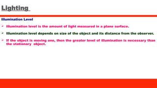 Lighting
Illumination Level
 Illumination level is the amount of light measured in a plane surface.
 Illumination level depends on size of the object and its distance from the observer.
 If the object is moving one, then the greater level of illumination is necessary than
the stationary object.
 
