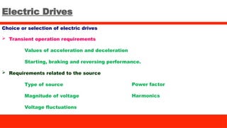 Electric Drives
Choice or selection of electric drives
 Transient operation requirements
Values of acceleration and deceleration
Starting, braking and reversing performance.
 Requirements related to the source
Type of source
Magnitude of voltage
Voltage fluctuations
Power factor
Harmonics
 