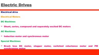 Electric Drives
Electrical drive
Electrical Motors
DC Machines
 Shunt, series, compound and separately excited DC motors
AC Machines
 Induction motor and synchronous motor
Special Machines
 Brush less DC motor, stepper motor, switched reluctance motor and PM
synchronous motor
 