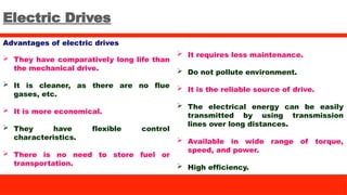 Electric Drives
Advantages of electric drives
 They have comparatively long life than
the mechanical drive.
 It is cleaner, as there are no flue
gases, etc.
 It is more economical.
 They have flexible control
characteristics.
 There is no need to store fuel or
transportation.
 It requires less maintenance.
 Do not pollute environment.
 It is the reliable source of drive.
 The electrical energy can be easily
transmitted by using transmission
lines over long distances.
 Available in wide range of torque,
speed, and power.
 High efficiency.
 