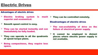 Electric Drives
Advantages of electric drives
 Electric braking system is much
superior and economical.
 Smooth speed control is easy.
 They can be started instantly and can
immediately be fully loaded.
 They can operate in all the quadrants
of speed torque plane.
 Being compactness, they require less
space.
 They can be controlled remotely.
Disadvantages of electric drives
 The non-availability of drive on the
failure of electrical power supply.
 It cannot be employed in distant
places where electric power supply is
not available.
 