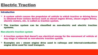Electric Traction
Introduction
 A system which causes the propulsion of vehicle in which tractive or driving force
is obtained from various devices such as diesel engine drives, steam engine drives,
electric motors, etc. is called as traction system.
 The traction system can be classified as non-electric and electric traction
systems.
Non-electric traction system
 A traction system that doesn’t use electrical energy for the movement of vehicle at
any stage is referred as non-electric traction system.
 Examples are : steam engine drive used in railways and internal-combustion-
engine drive used for road transport.
 