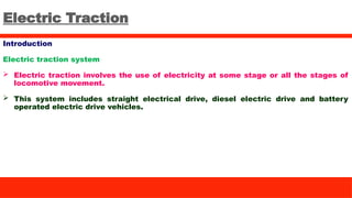 Electric Traction
Introduction
Electric traction system
 Electric traction involves the use of electricity at some stage or all the stages of
locomotive movement.
 This system includes straight electrical drive, diesel electric drive and battery
operated electric drive vehicles.
 