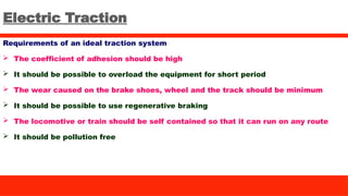 Electric Traction
Requirements of an ideal traction system
 The coefficient of adhesion should be high
 It should be possible to overload the equipment for short period
 The wear caused on the brake shoes, wheel and the track should be minimum
 It should be possible to use regenerative braking
 The locomotive or train should be self contained so that it can run on any route
 It should be pollution free
 