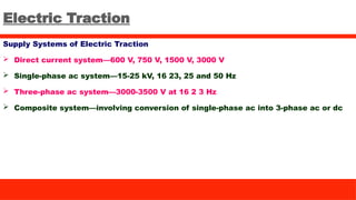 Electric Traction
Supply Systems of Electric Traction
 Direct current system—600 V, 750 V, 1500 V, 3000 V
 Single-phase ac system—15-25 kV, 16 23, 25 and 50 Hz
 Three-phase ac system—3000-3500 V at 16 2 3 Hz
 Composite system—involving conversion of single-phase ac into 3-phase ac or dc
 
