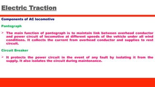 Electric Traction
Components of AC locomotive
Pantograph
 The main function of pantograph is to maintain link between overhead conductor
and power circuit of locomotive at different speeds of the vehicle under all wind
conditions. It collects the current from overhead conductor and supplies to rest
circuit.
Circuit Breaker
 It protects the power circuit in the event of any fault by isolating it from the
supply. It also isolates the circuit during maintenance.
 