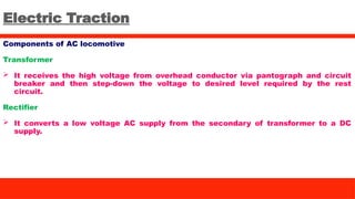 Electric Traction
Components of AC locomotive
Transformer
 It receives the high voltage from overhead conductor via pantograph and circuit
breaker and then step-down the voltage to desired level required by the rest
circuit.
Rectifier
 It converts a low voltage AC supply from the secondary of transformer to a DC
supply.
 