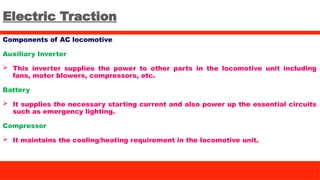 Electric Traction
Components of AC locomotive
Auxiliary Inverter
 This inverter supplies the power to other parts in the locomotive unit including
fans, motor blowers, compressors, etc.
Battery
 It supplies the necessary starting current and also power up the essential circuits
such as emergency lighting.
Compressor
 It maintains the cooling/heating requirement in the locomotive unit.
 