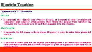 Electric Traction
Components of AC locomotive
DC Link
 It connects the rectifier and inverter circuits. It consists of filter arrangement
(capacitor and inductor arrangement) that filters the output from rectifier (by
removing the harmonics form it) and then supplies it to the inverter.
Main Inverter
 It converts the DC power to three phase AC power in order to drive three phase AC
motors.
Axle Brush
 It acts as a return path for the supply. Once the power is drawn to the locomotive
from overhead system, the current complete its path through axle brush and one of
running tacks.
 