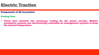 Electric Traction
Components of AC locomotive
Cooling Fans
 These fans maintain the necessary cooling for the power circuits. Modern
locomotive systems use electronically controlled air management systems to keep
the desired temperature.
 