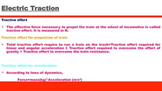 Electric Traction
Tractive effort
 The effective force necessary to propel the train at the wheel of locomotive is called
tractive effort. It is measured in N.
Tractive effort for propulsion of train
 Total tractive effort require to run a train on the track=Tractive effort required for
linear and angular acceleration ± Tractive effort required to overcome the effort of
gravity + Tractive effort to overcome the train resistance.
Tractive effort for acceleration
 According to laws of dynamics,
Force=mass(kg)*Acceleration (m/s2
)
 