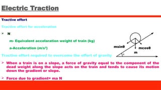 Electric Traction
Tractive effort
Tractive effort for acceleration
 N
m- Equivalent accelaration weight of train (kg)
a-Acceleration (m/s2
)
Tractive effort required to overcome the effort of gravity
 When a train is on a slope, a force of gravity equal to the component of the
dead weight along the slope acts on the train and tends to cause its motion
down the gradient or slope.
 Force due to gradient= ma N
msinθ mcosθ
m
 