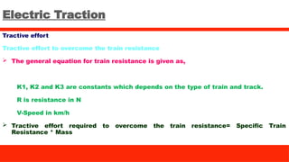 Electric Traction
Tractive effort
Tractive effort to overcome the train resistance
 The general equation for train resistance is given as,
K1, K2 and K3 are constants which depends on the type of train and track.
R is resistance in N
V-Speed in km/h
 Tractive effort required to overcome the train resistance= Specific Train
Resistance * Mass
 