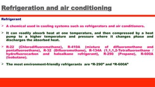 Refrigeration and air conditioning
Refrigerant
 A chemical used in cooling systems such as refrigerators and air conditioners.
 It can readily absorb heat at one temperature, and then compressed by a heat
pump to a higher temperature and pressure where it changes phase and
discharges the absorbed heat.
 R-22 (Chlorodifluoromethane), R-410A (mixture of difluoromethane and
pentafluoroethane), R-32 (Difluoromethane), R-134A (1,1,1,2-Tetrafluoroethane /
hydrofluorocarbon and haloalkane refrigerant), R-290 (Propane), R-600A
(Isobutane).
 The most environment-friendly refrigerants are “R-290” and “R-600A”
 