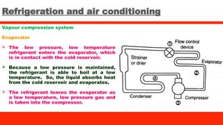 Refrigeration and air conditioning
Vapour compression system
Evaporator
 The low pressure, low temperature
refrigerant enters the evaporator, which
is in contact with the cold reservoir.
 Because a low pressure is maintained,
the refrigerant is able to boil at a low
temperature. So, the liquid absorbs heat
from the cold reservoir and evaporates.
 The refrigerant leaves the evaporator as
a low temperature, low pressure gas and
is taken into the compressor.
 
