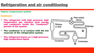 Refrigeration and air conditioning
Vapour compression system
Condenser
 The refrigerant with high pressure, high
temperature gas releases heat energy
and condenses inside the "condenser"
portion of the system.
 The condenser is in contact with the hot
reservoir of the refrigeration system.
 The refrigerant leaves as a high pressure,
high temperature liquid.
 