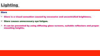 Lighting
Glare
 Glare is a visual sensation caused by excessive and uncontrolled brightness.
 Glare causes unnecessary eye fatigue.
 It can be prevented by using diffusing glass screens, suitable reflectors and proper
mounting heights.
 