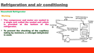 Refrigeration and air conditioning
Household Refrigerator
Working
 The compressor and motor are sealed in
a single unit called the sealed unit which
is provided at the bottom of the
refrigerator.
 To prevent the chocking of the capillary
tubing by moisture, a silicagel dehydrator
is used.
 