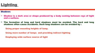 Lighting
Shadows
 Shadow is a dark area or shape produced by a body coming between rays of light
and a surface.
 The formation of long and hard shadows must be avoided. The hard and long
shadows often cause accidents. Such long shadows can be avoided by :
Using proper mounting heights of lamp.
Using more number of lamps and providing indirect lighting
Employing wide surface source of light
 